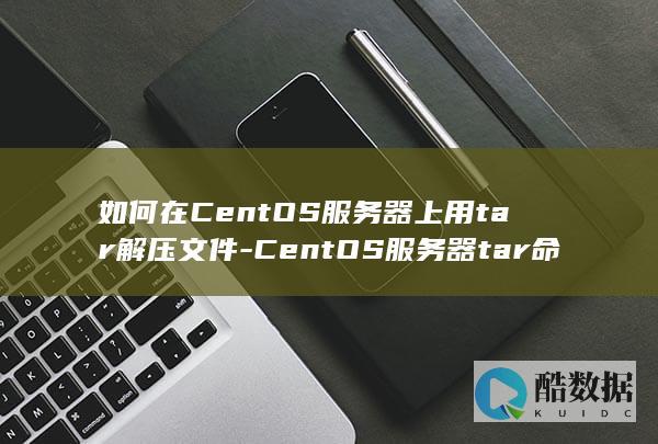 如何在CentOS服务器上用tar解压文件-CentOS服务器tar命令有哪些实用技巧-CentOS服务器中tar命令如何压缩文件 (如何在Centos)
