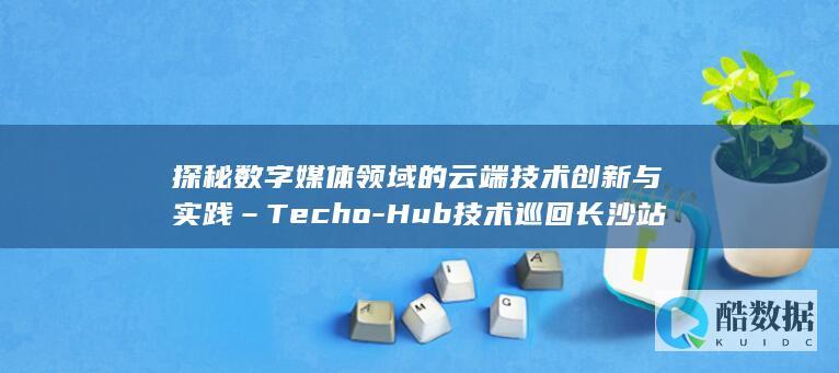 探秘数字媒体领域的云端技术创新与实践–Techo-Hub技术巡回长沙站干货分享 (走进数字媒体)