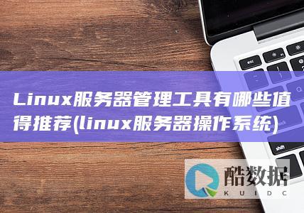 Linux服务器管理工具有哪些值得推荐 (linux服务器操作系统)