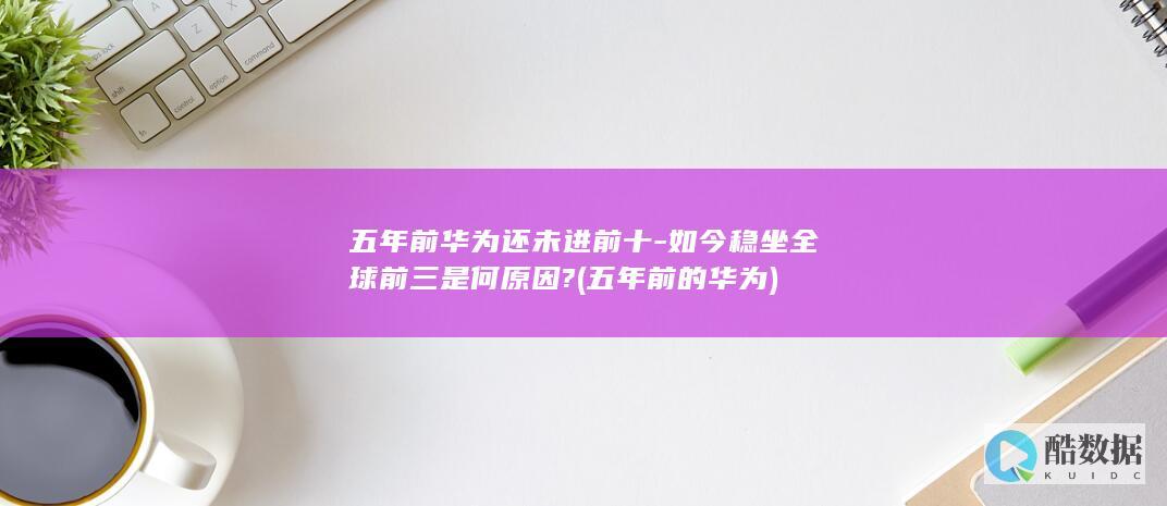 五年前华为还未进前十-如今稳坐全球前三是何原因? (五年前的华为)
