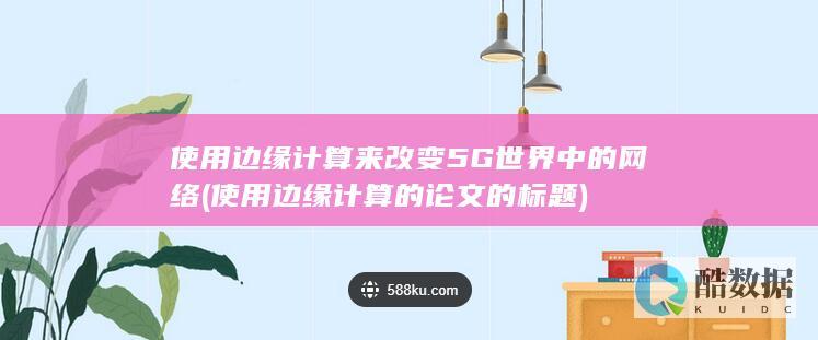 使用边缘计算来改变5G世界中的网络 (使用边缘计算的论文的标题)