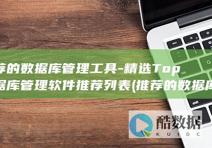 推荐的数据库管理工具-精选Top数据库管理软件推荐列表 (推荐的数据库有哪些)
