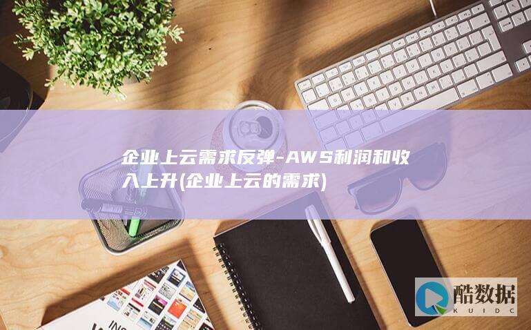 企业上云需求反弹-AWS利润和收入上升 (企业上云的需求)
