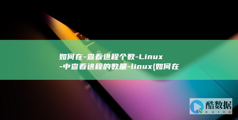 如何在-查看进程个数-Linux-中查看进程的数量-linux (如何在查看银行卡余额)