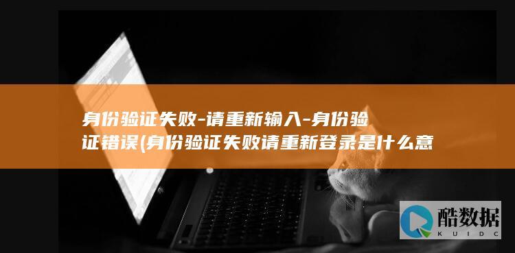 身份验证失败-请重新输入-身份验证错误 (身份验证失败请重新登录是什么意思)