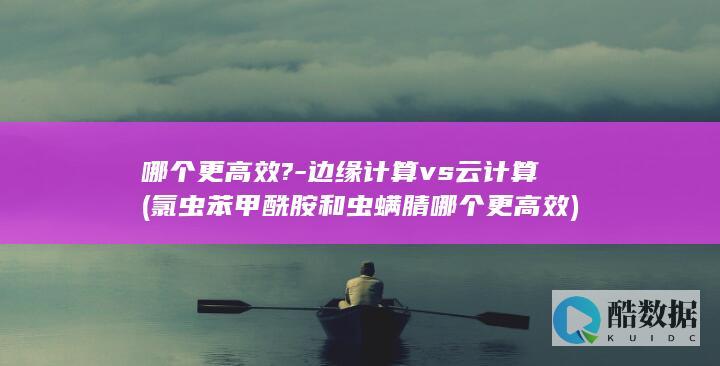 哪个更高效?-边缘计算vs云计算 (氯虫苯甲酰胺和虫螨腈哪个更高效)