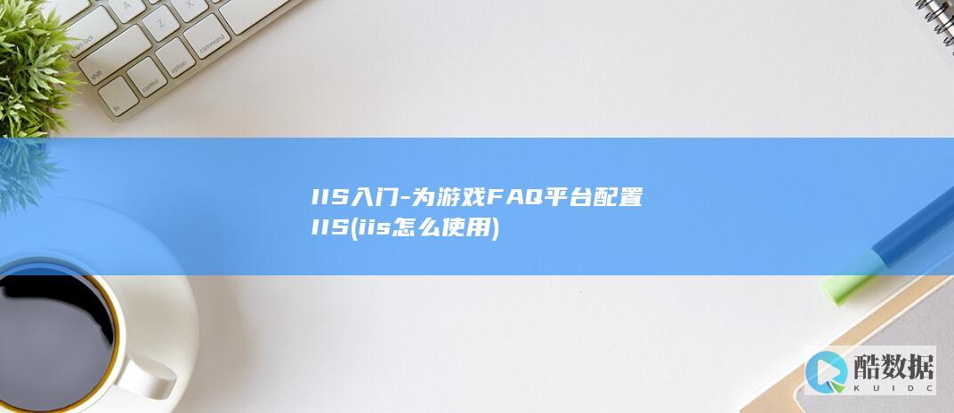 IIS入门-为游戏FAQ平台配置IIS (iis怎么使用)