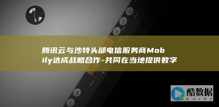 腾讯云与沙特头部电信服务商Mobily达成战略合作-共同在当地提供数字化服务 (腾讯云沙特建数据中心受益股票)