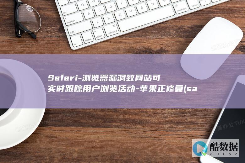 Safari-浏览器漏洞致网站可实时跟踪用户浏览活动-苹果正修复 (safari浏览器打不开该网页,因为无法连接到服务器)