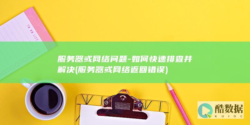 服务器或网络问题-如何快速排查并解决 (服务器或网络返回错误)