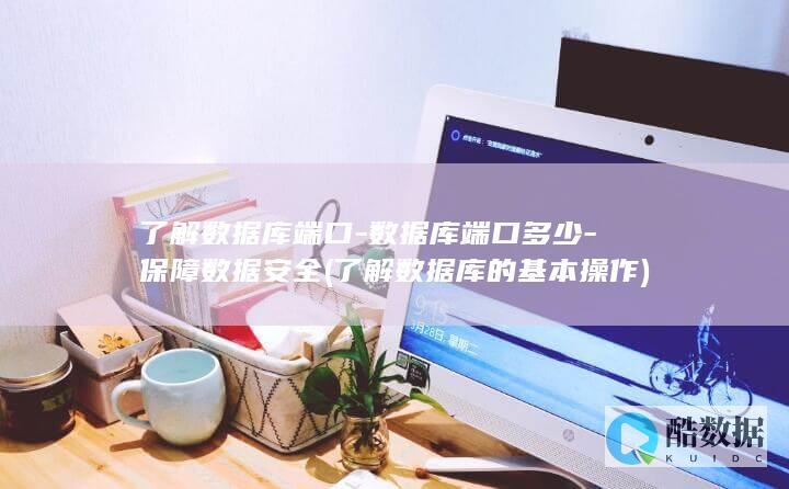 了解数据库端口-数据库端口多少-保障数据安全 (了解数据库的基本操作)
