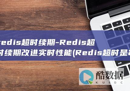 redis超时续期-Redis超时续期改进实时性能 (Redis超时是24小时还是15天)