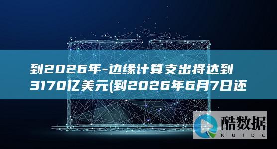 到2026年-边缘计算支出将达到3170亿美元 (到2026年6月7日还有多少天)
