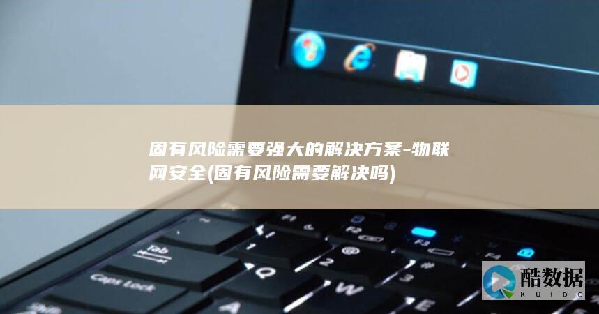 固有风险需要强大的解决方案-物联网安全 (固有风险需要解决吗)