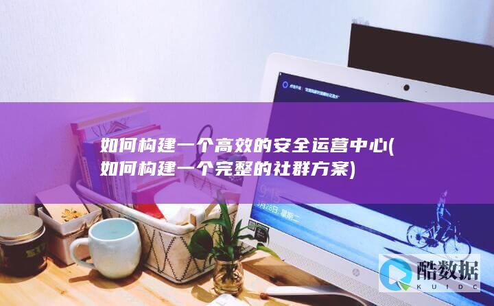 如何构建一个高效的安全运营中心 (如何构建一个完整的社群方案)