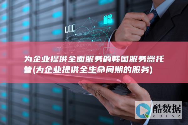 为企业提供全面服务的韩国服务器托管 (为企业提供全生命周期的服务)