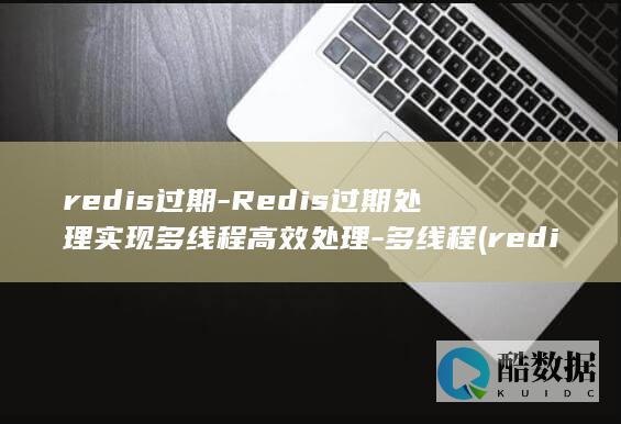 redis过期-Redis过期处理实现多线程高效处理-多线程 (redis过期key如何处理)