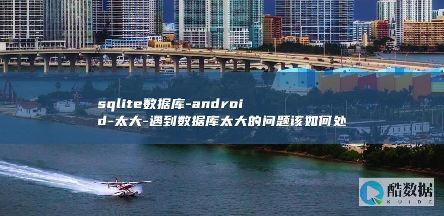 sqlite数据库-android-太大-遇到数据库太大的问题该如何处理-Android中使用SQLite数据库时 (sqlite学习)