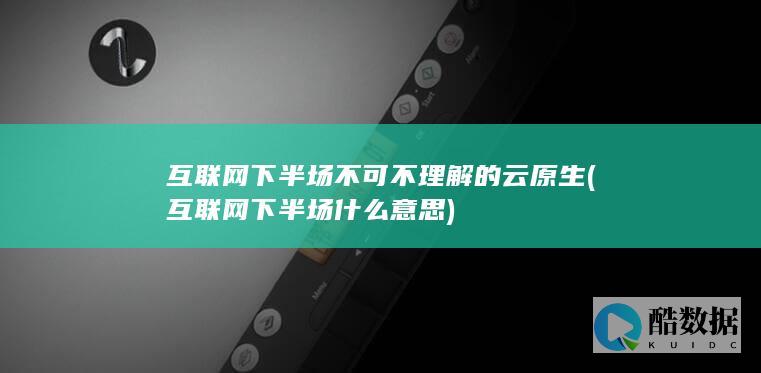 互联网下半场不可不理解的云原生 (互联网下半场什么意思)
