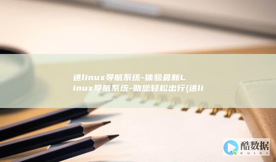进linux导航系统-体验最新Linux导航系统-助您轻松出行 (进linux系统)