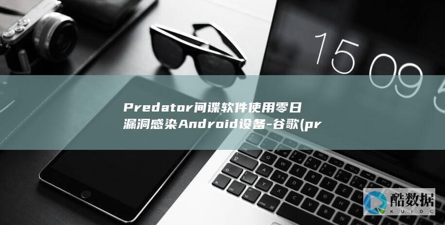 Predator间谍软件使用零日漏洞感染Android设备-谷歌 (predatory dumping)