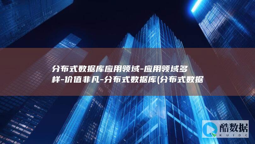 分布式数据库应用领域-应用领域多样-价值非凡-分布式数据库 (分布式数据库有哪几种)
