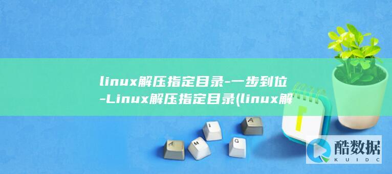 linux解压指定目录-一步到位-Linux解压指定目录 (linux解压缩命令 tar.gz)