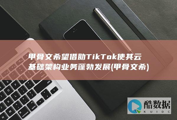 甲骨文希望借助TikTok使其云基础架构业务蓬勃发展 (甲骨文 希)