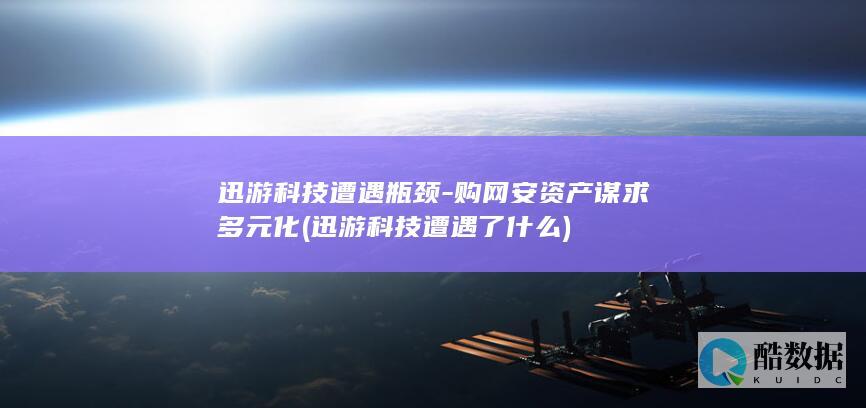 迅游科技遭遇瓶颈-购网安资产谋求多元化 (迅游科技遭遇了什么)
