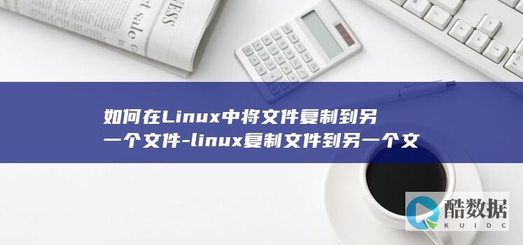 如何在Linux中将文件复制到另一个文件-linux复制文件到另一个文件 (如何在linux系统编写c)
