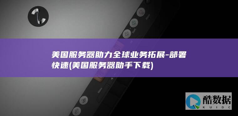 美国服务器助力全球业务拓展-部署快速 (美国服务器助手下载)