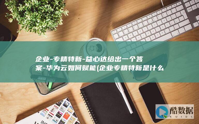 企业-专精特新-益心达给出一个答案-华为云如何赋能 (企业专精特新是什么意思)