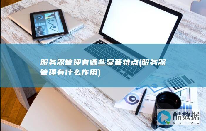 服务器管理有哪些显著特点 (服务器管理有什么作用)
