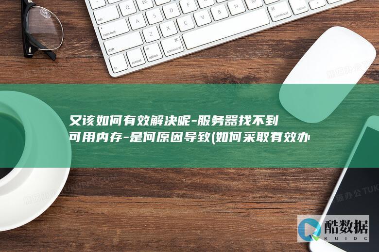 又该如何有效解决呢-服务器找不到可用内存-是何原因导致 (如何采取有效办法)