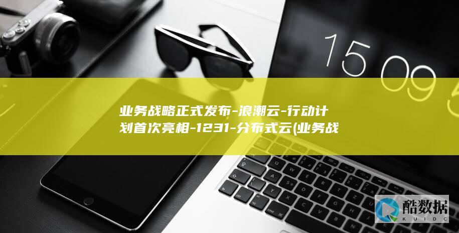 业务战略正式发布-浪潮云-行动计划首次亮相-1231-分布式云 (业务战略是什么)