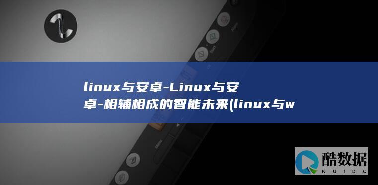 linux与安卓-Linux与安卓-相辅相成的智能未来 (linux与windows区别)
