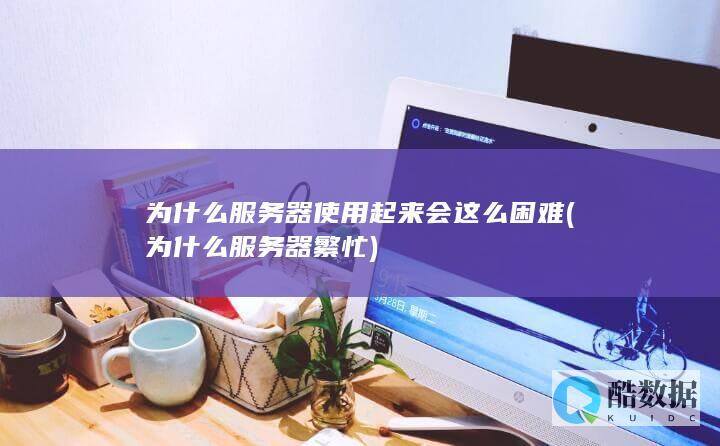 为什么服务器使用起来会这么困难 (为什么服务器繁忙)
