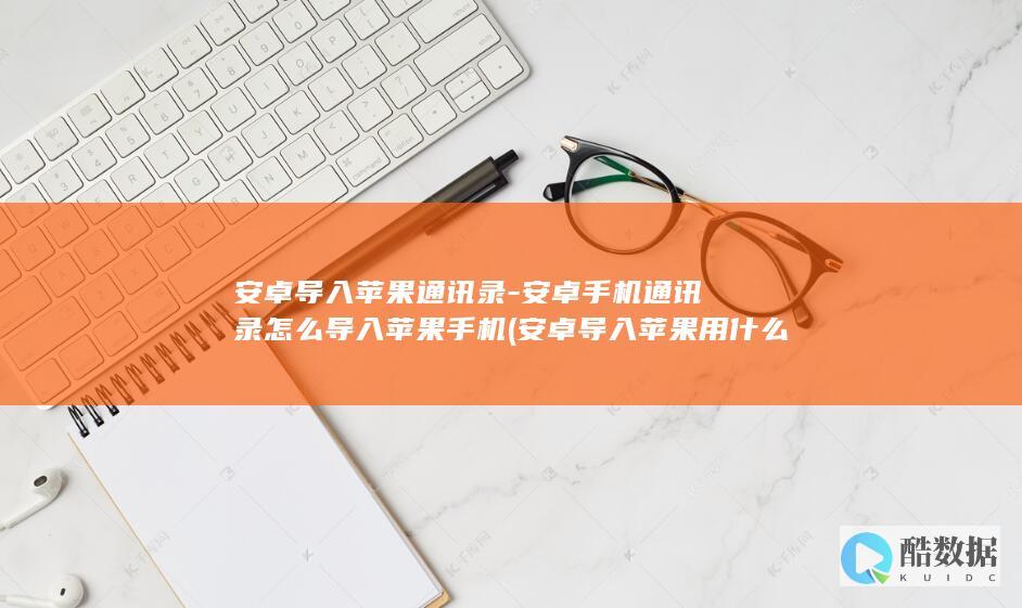 安卓导入苹果通讯录-安卓手机通讯录怎么导入苹果手机 (安卓导入苹果用什么软件)