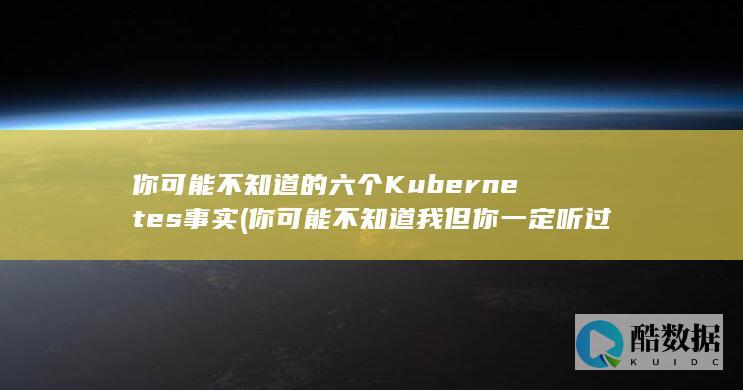 你可能不知道的六个Kubernetes事实 (你可能不知道我但你一定听过我的歌)