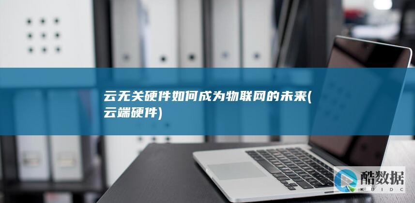 云无关硬件如何成为物联网的未来 (云端硬件)