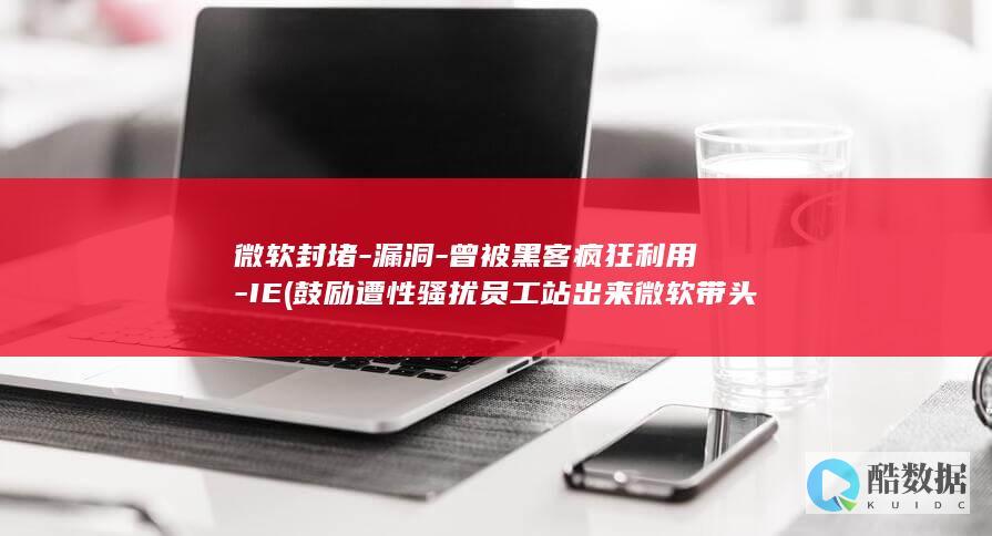 微软封堵-漏洞-曾被黑客疯狂利用-IE (鼓励遭性骚扰员工站出来 微软带头废除“封口协议”)