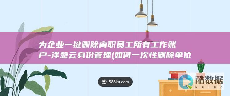 为企业一键删除离职员工所有工作账户-洋葱云身份管理 (如何一次性删除单位)