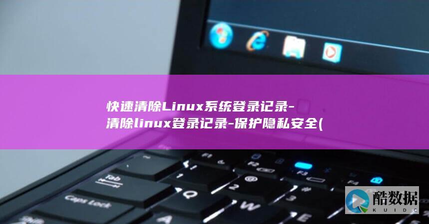 快速清除Linux系统登录记录-清除linux登录记录-保护隐私安全 (快速清除浏览器缓存)