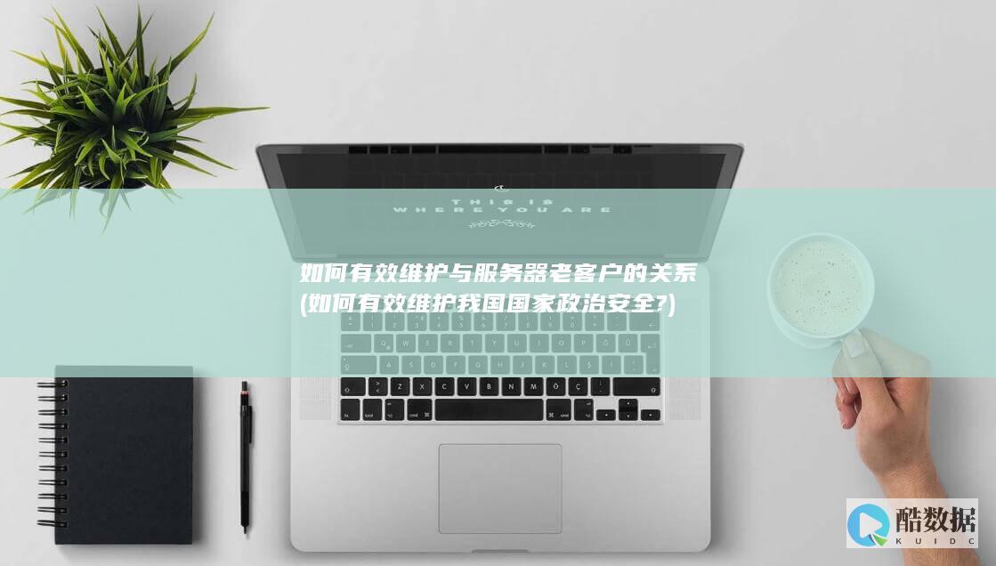 如何有效维护与服务器老客户的关系 (如何有效维护我国国家政治安全?)