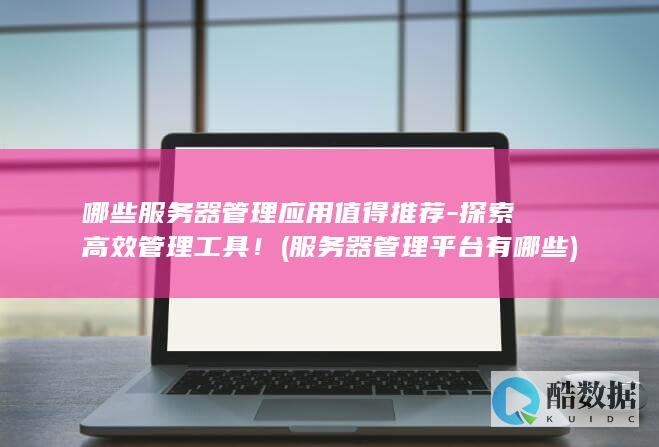 哪些服务器管理应用值得推荐-探索高效管理工具！ (服务器管理平台有哪些)