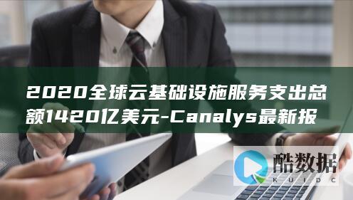 2020全球云基础设施服务支出总额1420亿美元-Canalys最新报告 (2020全球总决赛冠军)