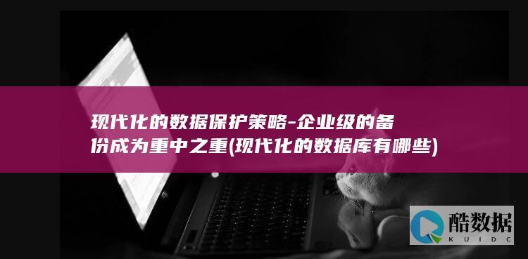 现代化的数据保护策略-企业级的备份成为重中之重 (现代化的数据库有哪些)