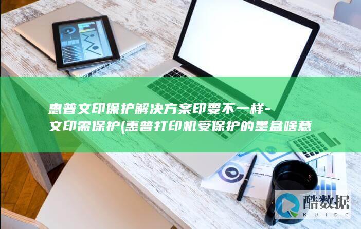惠普文印保护解决方案印要不一样-文印需保护 (惠普打印机受保护的墨盒啥意思)