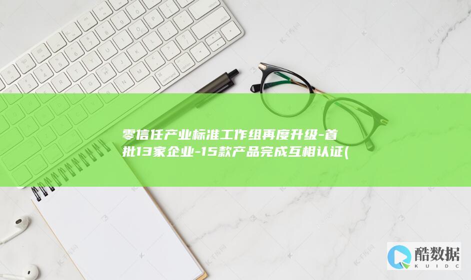 零信任产业标准工作组再度升级-首批13家企业-15款产品完成互相认证 (零信任产业标准工作组)
