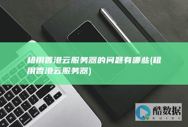 租用香港云服务器的问题有哪些 (租用香港云服务器)